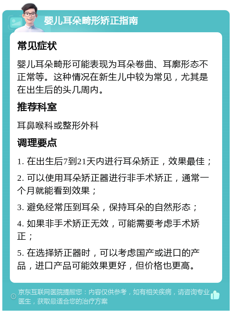 婴儿耳朵畸形矫正指南 常见症状 婴儿耳朵畸形可能表现为耳朵卷曲、耳廓形态不正常等。这种情况在新生儿中较为常见，尤其是在出生后的头几周内。 推荐科室 耳鼻喉科或整形外科 调理要点 1. 在出生后7到21天内进行耳朵矫正，效果最佳； 2. 可以使用耳朵矫正器进行非手术矫正，通常一个月就能看到效果； 3. 避免经常压到耳朵，保持耳朵的自然形态； 4. 如果非手术矫正无效，可能需要考虑手术矫正； 5. 在选择矫正器时，可以考虑国产或进口的产品，进口产品可能效果更好，但价格也更高。