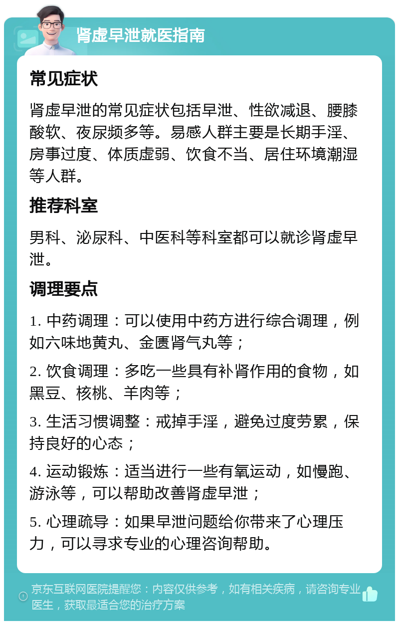 肾虚早泄就医指南 常见症状 肾虚早泄的常见症状包括早泄、性欲减退、腰膝酸软、夜尿频多等。易感人群主要是长期手淫、房事过度、体质虚弱、饮食不当、居住环境潮湿等人群。 推荐科室 男科、泌尿科、中医科等科室都可以就诊肾虚早泄。 调理要点 1. 中药调理：可以使用中药方进行综合调理，例如六味地黄丸、金匮肾气丸等； 2. 饮食调理：多吃一些具有补肾作用的食物，如黑豆、核桃、羊肉等； 3. 生活习惯调整：戒掉手淫，避免过度劳累，保持良好的心态； 4. 运动锻炼：适当进行一些有氧运动，如慢跑、游泳等，可以帮助改善肾虚早泄； 5. 心理疏导：如果早泄问题给你带来了心理压力，可以寻求专业的心理咨询帮助。