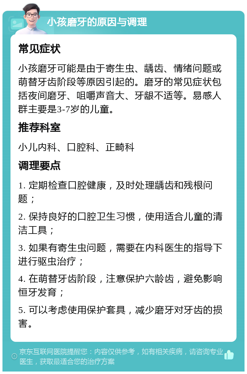 小孩磨牙的原因与调理 常见症状 小孩磨牙可能是由于寄生虫、龋齿、情绪问题或萌替牙齿阶段等原因引起的。磨牙的常见症状包括夜间磨牙、咀嚼声音大、牙龈不适等。易感人群主要是3-7岁的儿童。 推荐科室 小儿内科、口腔科、正畸科 调理要点 1. 定期检查口腔健康，及时处理龋齿和残根问题； 2. 保持良好的口腔卫生习惯，使用适合儿童的清洁工具； 3. 如果有寄生虫问题，需要在内科医生的指导下进行驱虫治疗； 4. 在萌替牙齿阶段，注意保护六龄齿，避免影响恒牙发育； 5. 可以考虑使用保护套具，减少磨牙对牙齿的损害。