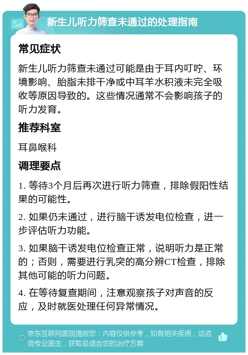 新生儿听力筛查未通过的处理指南 常见症状 新生儿听力筛查未通过可能是由于耳内叮咛、环境影响、胎脂未排干净或中耳羊水积液未完全吸收等原因导致的。这些情况通常不会影响孩子的听力发育。 推荐科室 耳鼻喉科 调理要点 1. 等待3个月后再次进行听力筛查，排除假阳性结果的可能性。 2. 如果仍未通过，进行脑干诱发电位检查，进一步评估听力功能。 3. 如果脑干诱发电位检查正常，说明听力是正常的；否则，需要进行乳突的高分辨CT检查，排除其他可能的听力问题。 4. 在等待复查期间，注意观察孩子对声音的反应，及时就医处理任何异常情况。