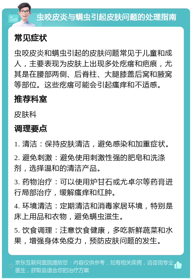 虫咬皮炎与螨虫引起皮肤问题的处理指南 常见症状 虫咬皮炎和螨虫引起的皮肤问题常见于儿童和成人，主要表现为皮肤上出现多处疙瘩和疤痕，尤其是在腰部两侧、后脊柱、大腿膝盖后窝和腋窝等部位。这些疙瘩可能会引起瘙痒和不适感。 推荐科室 皮肤科 调理要点 1. 清洁：保持皮肤清洁，避免感染和加重症状。 2. 避免刺激：避免使用刺激性强的肥皂和洗涤剂，选择温和的清洁产品。 3. 药物治疗：可以使用炉甘石或尤卓尔等药膏进行局部治疗，缓解瘙痒和红肿。 4. 环境清洁：定期清洁和消毒家居环境，特别是床上用品和衣物，避免螨虫滋生。 5. 饮食调理：注意饮食健康，多吃新鲜蔬菜和水果，增强身体免疫力，预防皮肤问题的发生。