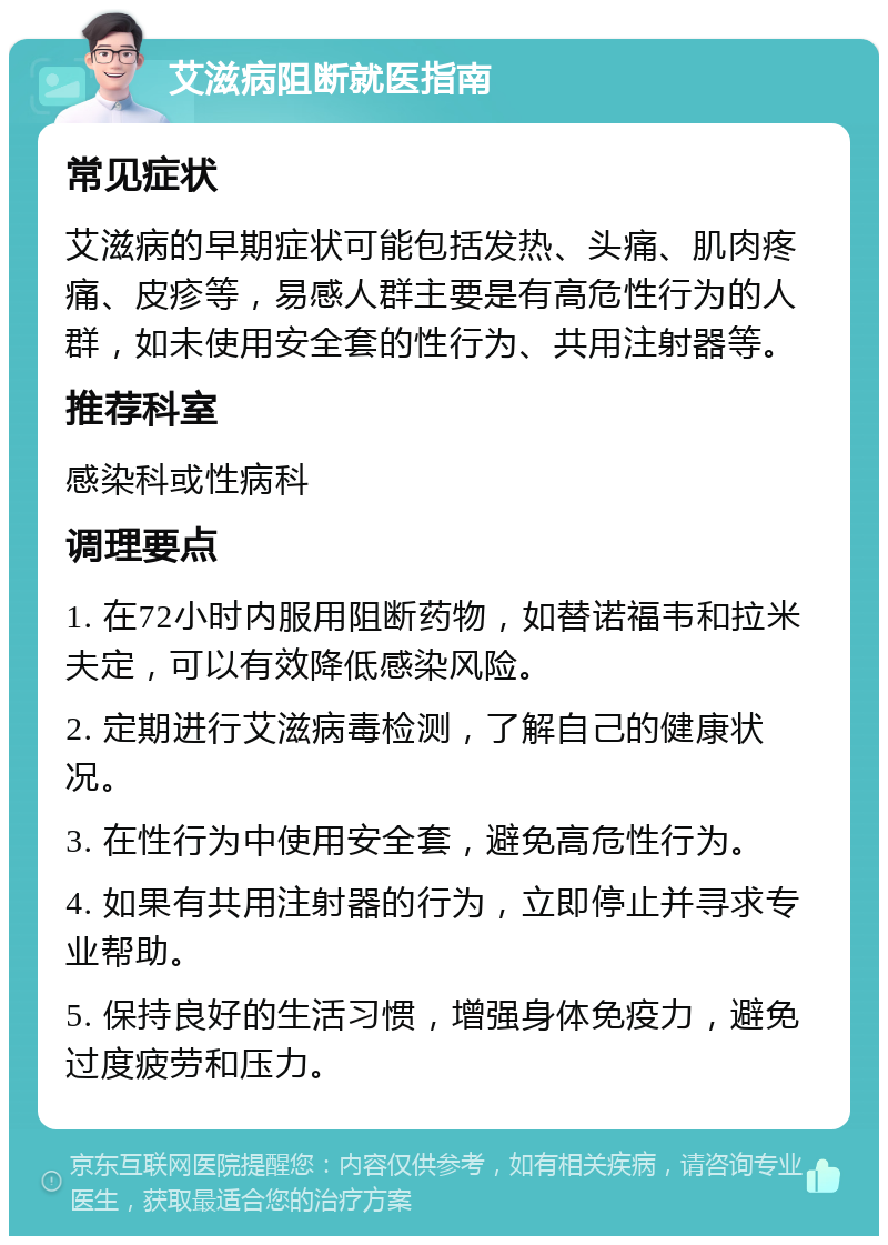 艾滋病阻断就医指南 常见症状 艾滋病的早期症状可能包括发热、头痛、肌肉疼痛、皮疹等，易感人群主要是有高危性行为的人群，如未使用安全套的性行为、共用注射器等。 推荐科室 感染科或性病科 调理要点 1. 在72小时内服用阻断药物，如替诺福韦和拉米夫定，可以有效降低感染风险。 2. 定期进行艾滋病毒检测，了解自己的健康状况。 3. 在性行为中使用安全套，避免高危性行为。 4. 如果有共用注射器的行为，立即停止并寻求专业帮助。 5. 保持良好的生活习惯，增强身体免疫力，避免过度疲劳和压力。