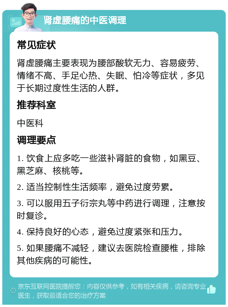 肾虚腰痛的中医调理 常见症状 肾虚腰痛主要表现为腰部酸软无力、容易疲劳、情绪不高、手足心热、失眠、怕冷等症状，多见于长期过度性生活的人群。 推荐科室 中医科 调理要点 1. 饮食上应多吃一些滋补肾脏的食物，如黑豆、黑芝麻、核桃等。 2. 适当控制性生活频率，避免过度劳累。 3. 可以服用五子衍宗丸等中药进行调理，注意按时复诊。 4. 保持良好的心态，避免过度紧张和压力。 5. 如果腰痛不减轻，建议去医院检查腰椎，排除其他疾病的可能性。