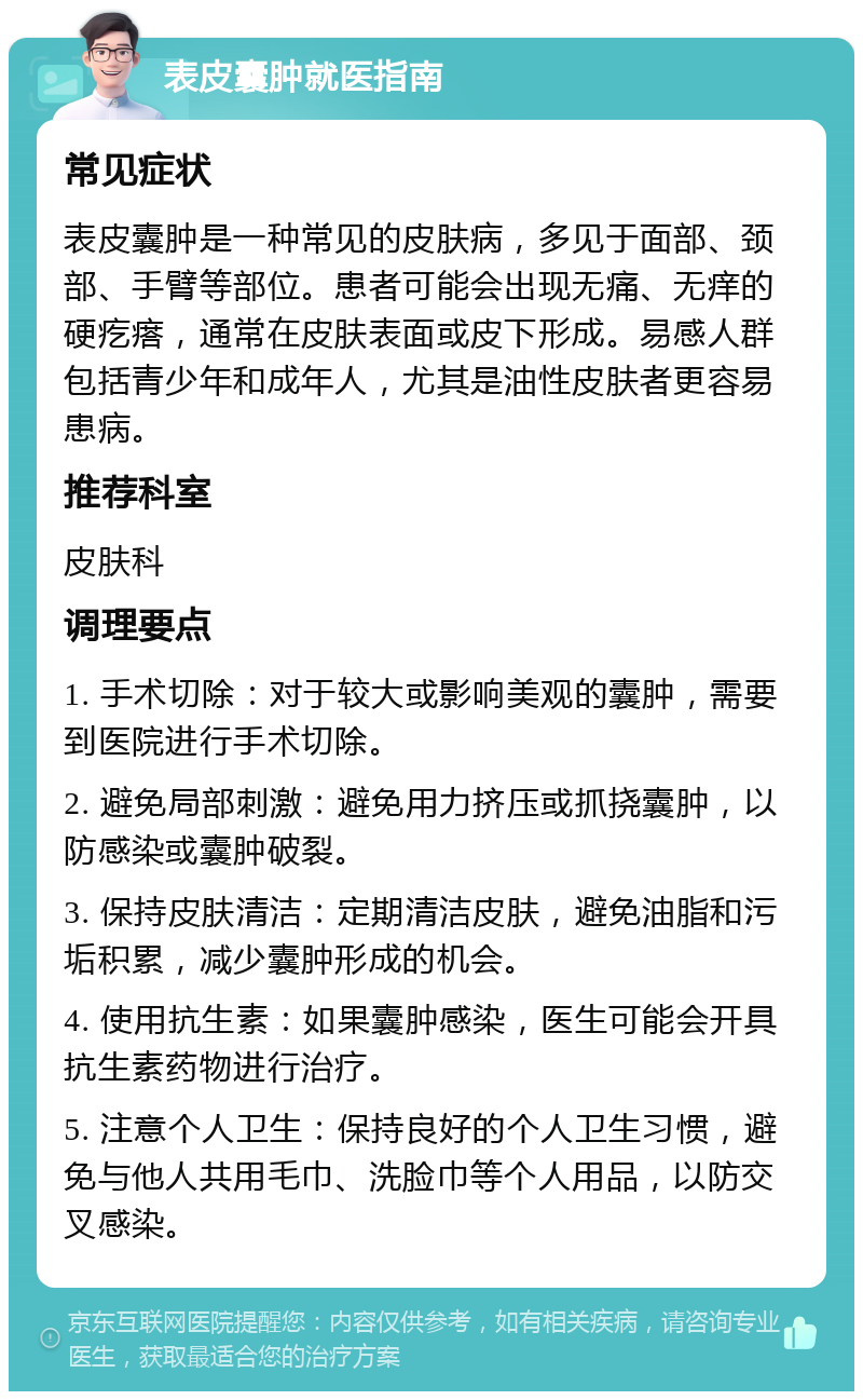 表皮囊肿就医指南 常见症状 表皮囊肿是一种常见的皮肤病，多见于面部、颈部、手臂等部位。患者可能会出现无痛、无痒的硬疙瘩，通常在皮肤表面或皮下形成。易感人群包括青少年和成年人，尤其是油性皮肤者更容易患病。 推荐科室 皮肤科 调理要点 1. 手术切除：对于较大或影响美观的囊肿，需要到医院进行手术切除。 2. 避免局部刺激：避免用力挤压或抓挠囊肿，以防感染或囊肿破裂。 3. 保持皮肤清洁：定期清洁皮肤，避免油脂和污垢积累，减少囊肿形成的机会。 4. 使用抗生素：如果囊肿感染，医生可能会开具抗生素药物进行治疗。 5. 注意个人卫生：保持良好的个人卫生习惯，避免与他人共用毛巾、洗脸巾等个人用品，以防交叉感染。