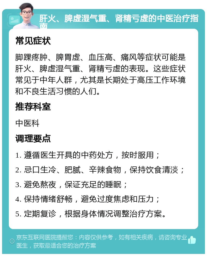 肝火、脾虚湿气重、肾精亏虚的中医治疗指南 常见症状 脚踝疼肿、脾胃虚、血压高、痛风等症状可能是肝火、脾虚湿气重、肾精亏虚的表现。这些症状常见于中年人群，尤其是长期处于高压工作环境和不良生活习惯的人们。 推荐科室 中医科 调理要点 1. 遵循医生开具的中药处方，按时服用； 2. 忌口生冷、肥腻、辛辣食物，保持饮食清淡； 3. 避免熬夜，保证充足的睡眠； 4. 保持情绪舒畅，避免过度焦虑和压力； 5. 定期复诊，根据身体情况调整治疗方案。