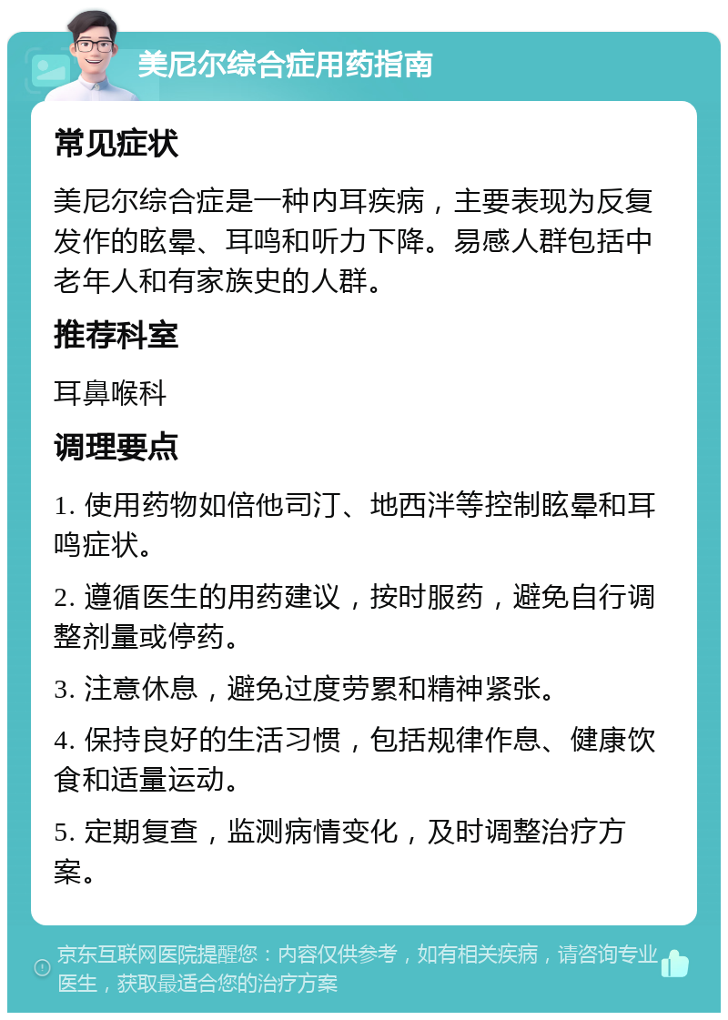 美尼尔综合症用药指南 常见症状 美尼尔综合症是一种内耳疾病，主要表现为反复发作的眩晕、耳鸣和听力下降。易感人群包括中老年人和有家族史的人群。 推荐科室 耳鼻喉科 调理要点 1. 使用药物如倍他司汀、地西泮等控制眩晕和耳鸣症状。 2. 遵循医生的用药建议，按时服药，避免自行调整剂量或停药。 3. 注意休息，避免过度劳累和精神紧张。 4. 保持良好的生活习惯，包括规律作息、健康饮食和适量运动。 5. 定期复查，监测病情变化，及时调整治疗方案。