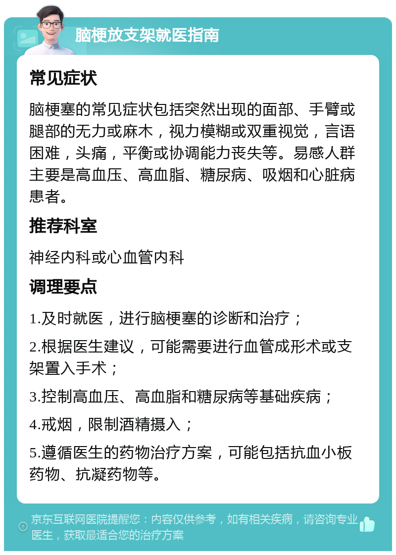 脑梗放支架就医指南 常见症状 脑梗塞的常见症状包括突然出现的面部、手臂或腿部的无力或麻木，视力模糊或双重视觉，言语困难，头痛，平衡或协调能力丧失等。易感人群主要是高血压、高血脂、糖尿病、吸烟和心脏病患者。 推荐科室 神经内科或心血管内科 调理要点 1.及时就医，进行脑梗塞的诊断和治疗； 2.根据医生建议，可能需要进行血管成形术或支架置入手术； 3.控制高血压、高血脂和糖尿病等基础疾病； 4.戒烟，限制酒精摄入； 5.遵循医生的药物治疗方案，可能包括抗血小板药物、抗凝药物等。