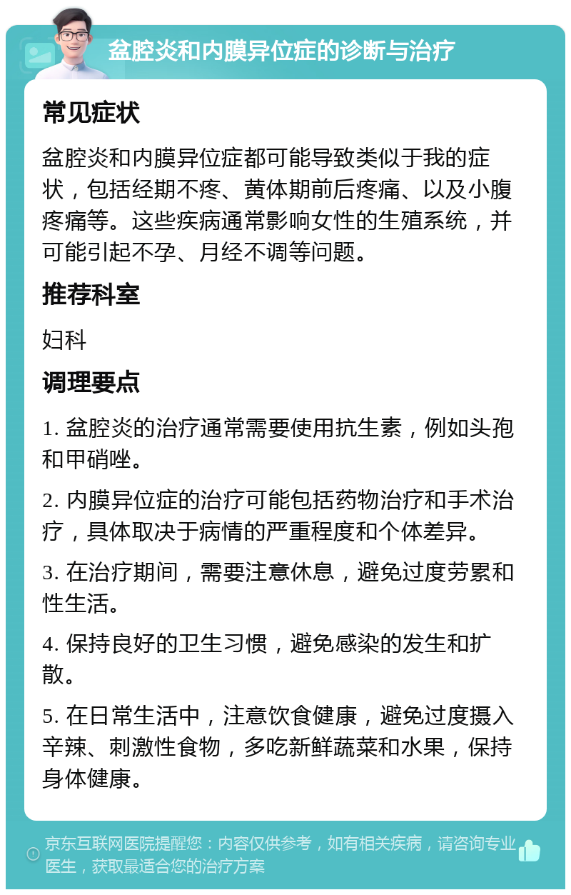 盆腔炎和内膜异位症的诊断与治疗 常见症状 盆腔炎和内膜异位症都可能导致类似于我的症状，包括经期不疼、黄体期前后疼痛、以及小腹疼痛等。这些疾病通常影响女性的生殖系统，并可能引起不孕、月经不调等问题。 推荐科室 妇科 调理要点 1. 盆腔炎的治疗通常需要使用抗生素，例如头孢和甲硝唑。 2. 内膜异位症的治疗可能包括药物治疗和手术治疗，具体取决于病情的严重程度和个体差异。 3. 在治疗期间，需要注意休息，避免过度劳累和性生活。 4. 保持良好的卫生习惯，避免感染的发生和扩散。 5. 在日常生活中，注意饮食健康，避免过度摄入辛辣、刺激性食物，多吃新鲜蔬菜和水果，保持身体健康。