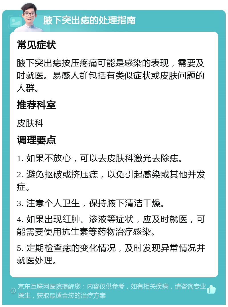 腋下突出痣的处理指南 常见症状 腋下突出痣按压疼痛可能是感染的表现，需要及时就医。易感人群包括有类似症状或皮肤问题的人群。 推荐科室 皮肤科 调理要点 1. 如果不放心，可以去皮肤科激光去除痣。 2. 避免抠破或挤压痣，以免引起感染或其他并发症。 3. 注意个人卫生，保持腋下清洁干燥。 4. 如果出现红肿、渗液等症状，应及时就医，可能需要使用抗生素等药物治疗感染。 5. 定期检查痣的变化情况，及时发现异常情况并就医处理。