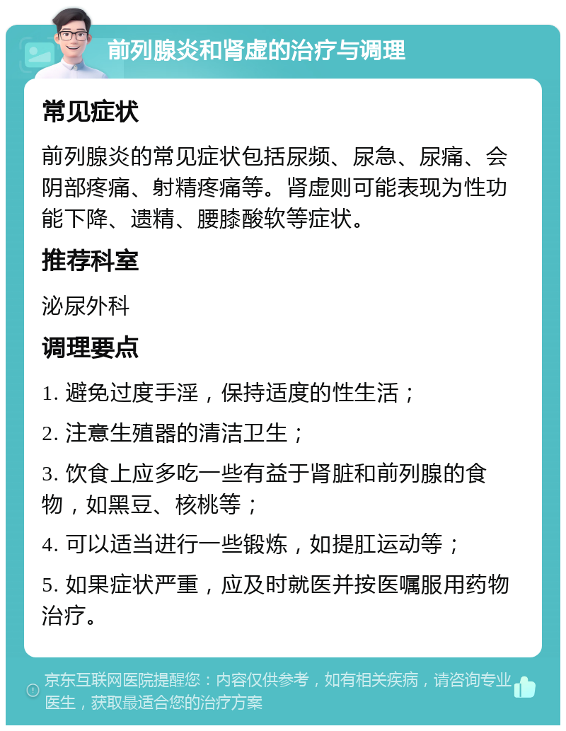 前列腺炎和肾虚的治疗与调理 常见症状 前列腺炎的常见症状包括尿频、尿急、尿痛、会阴部疼痛、射精疼痛等。肾虚则可能表现为性功能下降、遗精、腰膝酸软等症状。 推荐科室 泌尿外科 调理要点 1. 避免过度手淫，保持适度的性生活； 2. 注意生殖器的清洁卫生； 3. 饮食上应多吃一些有益于肾脏和前列腺的食物，如黑豆、核桃等； 4. 可以适当进行一些锻炼，如提肛运动等； 5. 如果症状严重，应及时就医并按医嘱服用药物治疗。