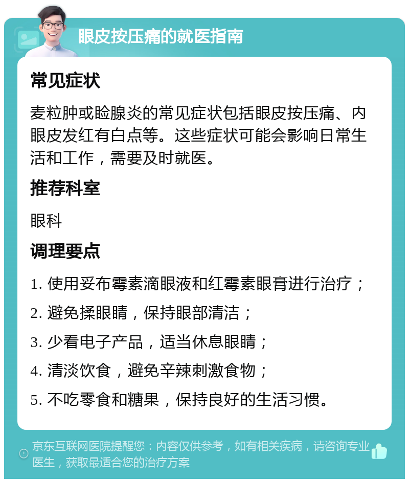 眼皮按压痛的就医指南 常见症状 麦粒肿或睑腺炎的常见症状包括眼皮按压痛、内眼皮发红有白点等。这些症状可能会影响日常生活和工作，需要及时就医。 推荐科室 眼科 调理要点 1. 使用妥布霉素滴眼液和红霉素眼膏进行治疗； 2. 避免揉眼睛，保持眼部清洁； 3. 少看电子产品，适当休息眼睛； 4. 清淡饮食，避免辛辣刺激食物； 5. 不吃零食和糖果，保持良好的生活习惯。