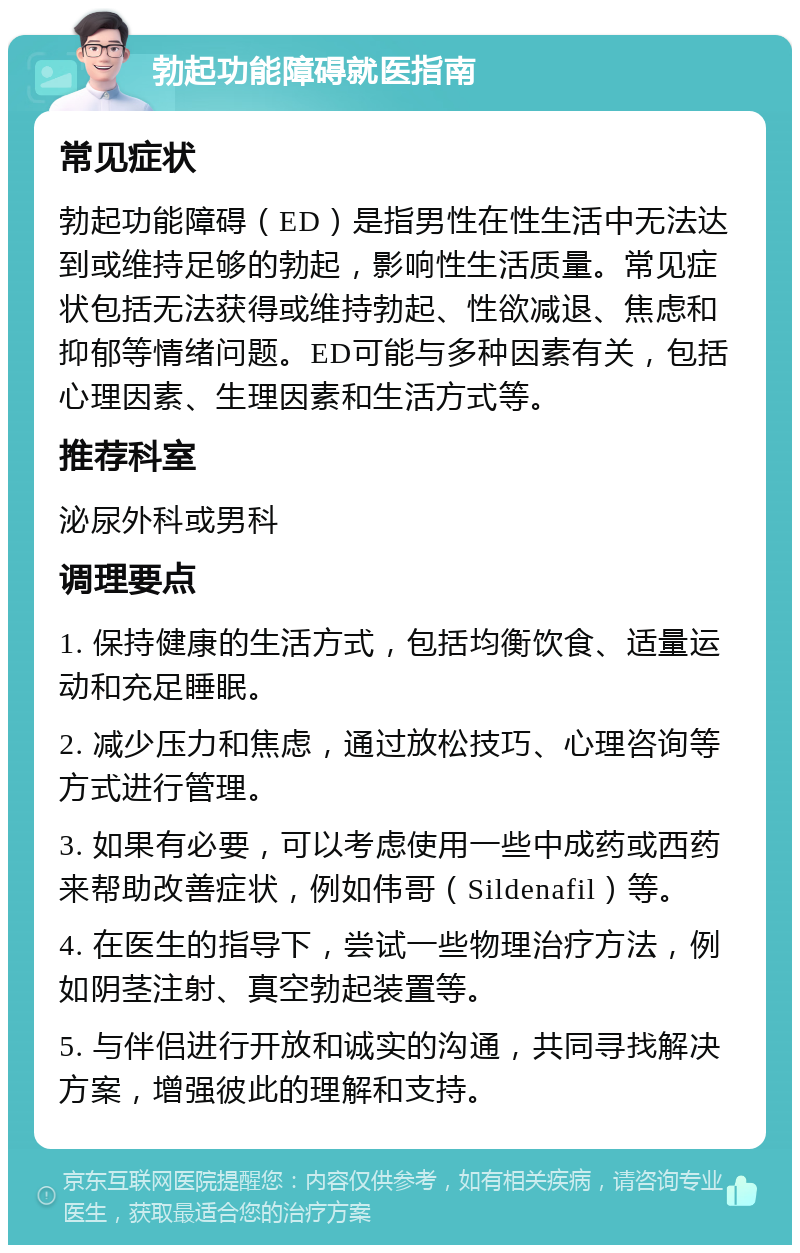 勃起功能障碍就医指南 常见症状 勃起功能障碍（ED）是指男性在性生活中无法达到或维持足够的勃起，影响性生活质量。常见症状包括无法获得或维持勃起、性欲减退、焦虑和抑郁等情绪问题。ED可能与多种因素有关，包括心理因素、生理因素和生活方式等。 推荐科室 泌尿外科或男科 调理要点 1. 保持健康的生活方式，包括均衡饮食、适量运动和充足睡眠。 2. 减少压力和焦虑，通过放松技巧、心理咨询等方式进行管理。 3. 如果有必要，可以考虑使用一些中成药或西药来帮助改善症状，例如伟哥（Sildenafil）等。 4. 在医生的指导下，尝试一些物理治疗方法，例如阴茎注射、真空勃起装置等。 5. 与伴侣进行开放和诚实的沟通，共同寻找解决方案，增强彼此的理解和支持。