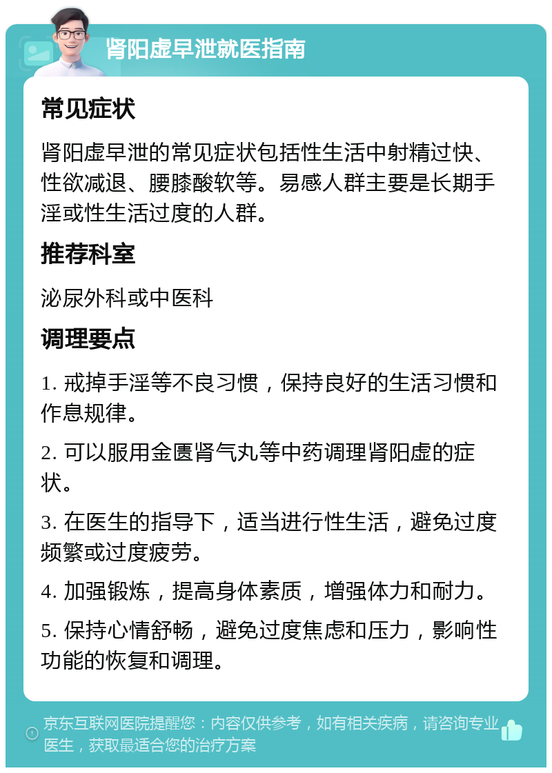 肾阳虚早泄就医指南 常见症状 肾阳虚早泄的常见症状包括性生活中射精过快、性欲减退、腰膝酸软等。易感人群主要是长期手淫或性生活过度的人群。 推荐科室 泌尿外科或中医科 调理要点 1. 戒掉手淫等不良习惯，保持良好的生活习惯和作息规律。 2. 可以服用金匮肾气丸等中药调理肾阳虚的症状。 3. 在医生的指导下，适当进行性生活，避免过度频繁或过度疲劳。 4. 加强锻炼，提高身体素质，增强体力和耐力。 5. 保持心情舒畅，避免过度焦虑和压力，影响性功能的恢复和调理。