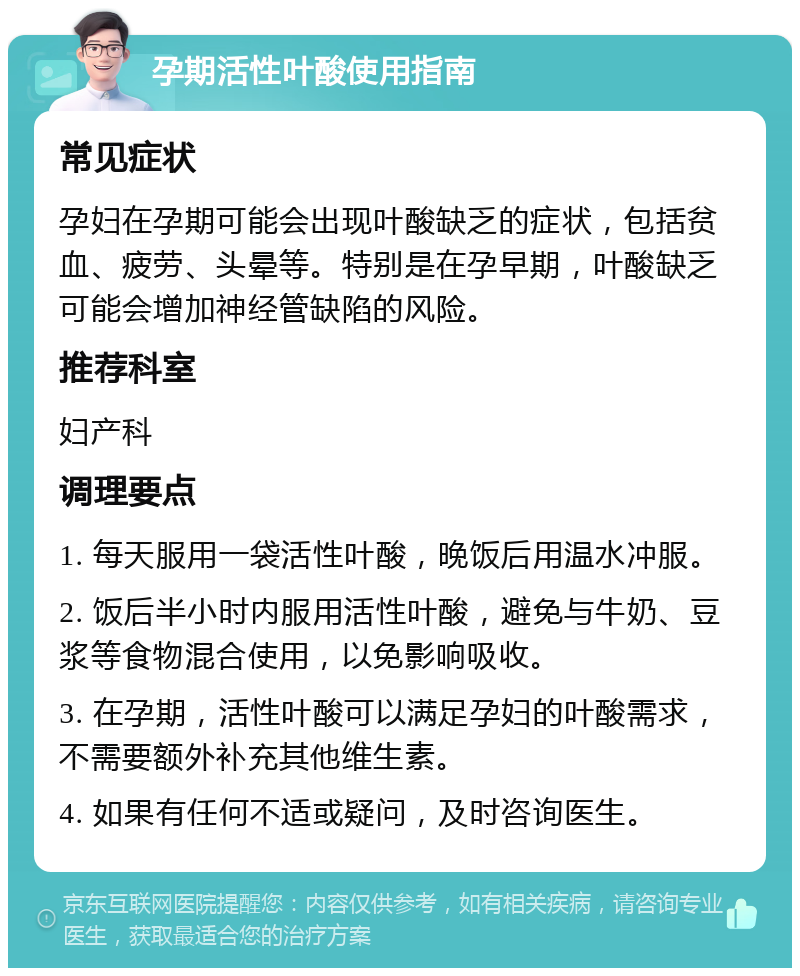 孕期活性叶酸使用指南 常见症状 孕妇在孕期可能会出现叶酸缺乏的症状，包括贫血、疲劳、头晕等。特别是在孕早期，叶酸缺乏可能会增加神经管缺陷的风险。 推荐科室 妇产科 调理要点 1. 每天服用一袋活性叶酸，晚饭后用温水冲服。 2. 饭后半小时内服用活性叶酸，避免与牛奶、豆浆等食物混合使用，以免影响吸收。 3. 在孕期，活性叶酸可以满足孕妇的叶酸需求，不需要额外补充其他维生素。 4. 如果有任何不适或疑问，及时咨询医生。