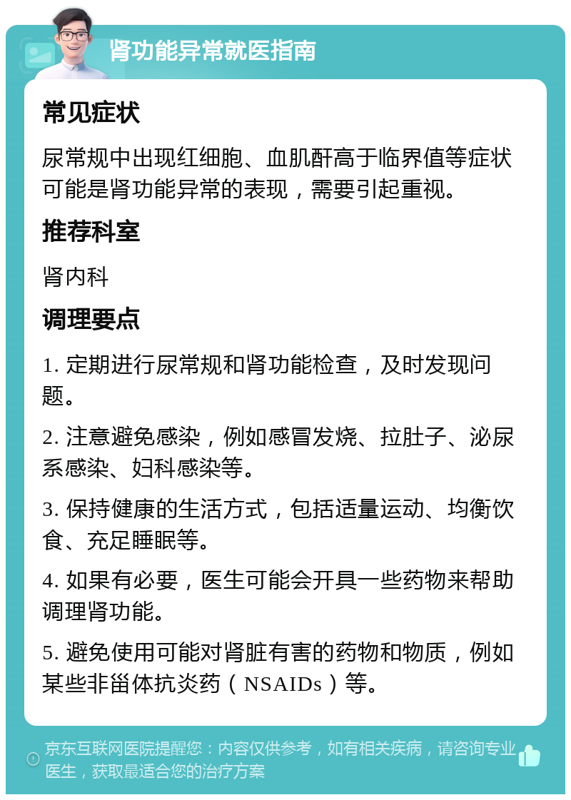 肾功能异常就医指南 常见症状 尿常规中出现红细胞、血肌酐高于临界值等症状可能是肾功能异常的表现，需要引起重视。 推荐科室 肾内科 调理要点 1. 定期进行尿常规和肾功能检查，及时发现问题。 2. 注意避免感染，例如感冒发烧、拉肚子、泌尿系感染、妇科感染等。 3. 保持健康的生活方式，包括适量运动、均衡饮食、充足睡眠等。 4. 如果有必要，医生可能会开具一些药物来帮助调理肾功能。 5. 避免使用可能对肾脏有害的药物和物质，例如某些非甾体抗炎药（NSAIDs）等。