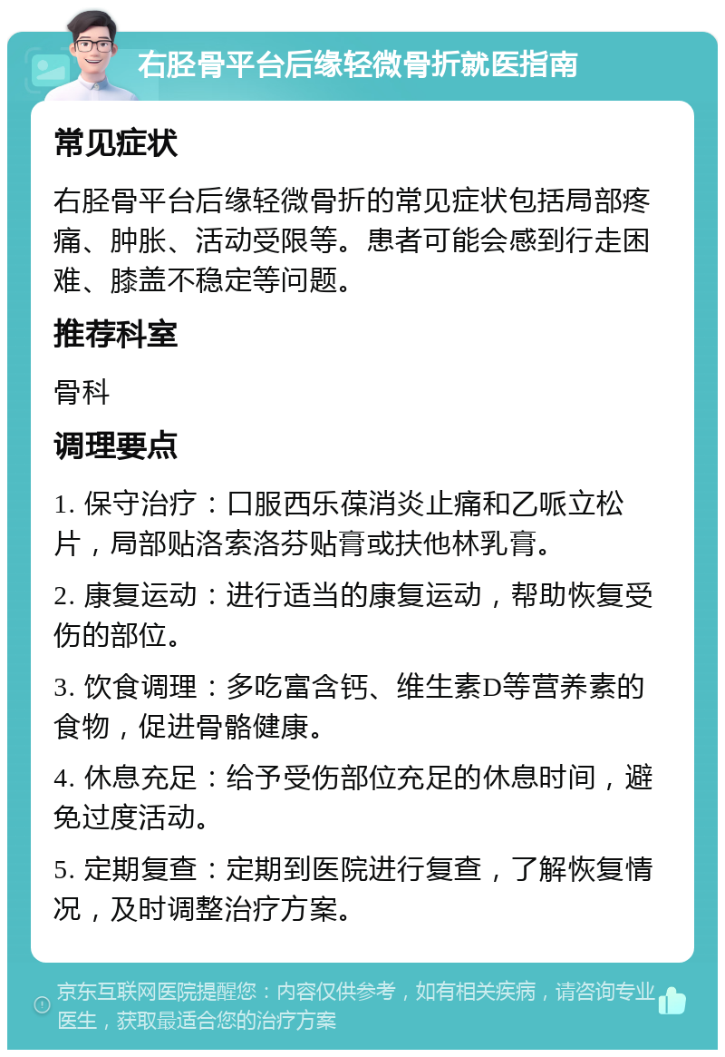 右胫骨平台后缘轻微骨折就医指南 常见症状 右胫骨平台后缘轻微骨折的常见症状包括局部疼痛、肿胀、活动受限等。患者可能会感到行走困难、膝盖不稳定等问题。 推荐科室 骨科 调理要点 1. 保守治疗：口服西乐葆消炎止痛和乙哌立松片，局部贴洛索洛芬贴膏或扶他林乳膏。 2. 康复运动：进行适当的康复运动，帮助恢复受伤的部位。 3. 饮食调理：多吃富含钙、维生素D等营养素的食物，促进骨骼健康。 4. 休息充足：给予受伤部位充足的休息时间，避免过度活动。 5. 定期复查：定期到医院进行复查，了解恢复情况，及时调整治疗方案。