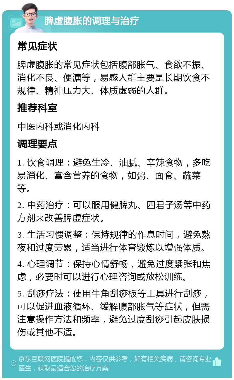 脾虚腹胀的调理与治疗 常见症状 脾虚腹胀的常见症状包括腹部胀气、食欲不振、消化不良、便溏等，易感人群主要是长期饮食不规律、精神压力大、体质虚弱的人群。 推荐科室 中医内科或消化内科 调理要点 1. 饮食调理：避免生冷、油腻、辛辣食物，多吃易消化、富含营养的食物，如粥、面食、蔬菜等。 2. 中药治疗：可以服用健脾丸、四君子汤等中药方剂来改善脾虚症状。 3. 生活习惯调整：保持规律的作息时间，避免熬夜和过度劳累，适当进行体育锻炼以增强体质。 4. 心理调节：保持心情舒畅，避免过度紧张和焦虑，必要时可以进行心理咨询或放松训练。 5. 刮痧疗法：使用牛角刮痧板等工具进行刮痧，可以促进血液循环、缓解腹部胀气等症状，但需注意操作方法和频率，避免过度刮痧引起皮肤损伤或其他不适。