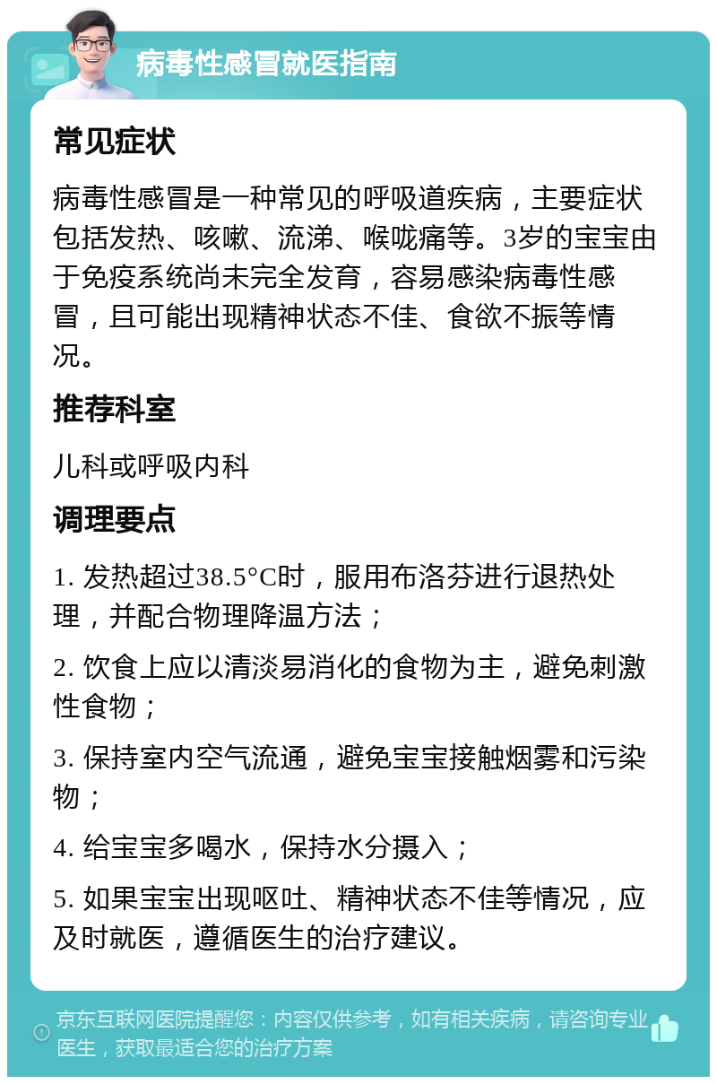 病毒性感冒就医指南 常见症状 病毒性感冒是一种常见的呼吸道疾病，主要症状包括发热、咳嗽、流涕、喉咙痛等。3岁的宝宝由于免疫系统尚未完全发育，容易感染病毒性感冒，且可能出现精神状态不佳、食欲不振等情况。 推荐科室 儿科或呼吸内科 调理要点 1. 发热超过38.5°C时，服用布洛芬进行退热处理，并配合物理降温方法； 2. 饮食上应以清淡易消化的食物为主，避免刺激性食物； 3. 保持室内空气流通，避免宝宝接触烟雾和污染物； 4. 给宝宝多喝水，保持水分摄入； 5. 如果宝宝出现呕吐、精神状态不佳等情况，应及时就医，遵循医生的治疗建议。