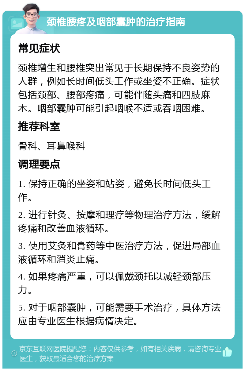 颈椎腰疼及咽部囊肿的治疗指南 常见症状 颈椎增生和腰椎突出常见于长期保持不良姿势的人群，例如长时间低头工作或坐姿不正确。症状包括颈部、腰部疼痛，可能伴随头痛和四肢麻木。咽部囊肿可能引起咽喉不适或吞咽困难。 推荐科室 骨科、耳鼻喉科 调理要点 1. 保持正确的坐姿和站姿，避免长时间低头工作。 2. 进行针灸、按摩和理疗等物理治疗方法，缓解疼痛和改善血液循环。 3. 使用艾灸和膏药等中医治疗方法，促进局部血液循环和消炎止痛。 4. 如果疼痛严重，可以佩戴颈托以减轻颈部压力。 5. 对于咽部囊肿，可能需要手术治疗，具体方法应由专业医生根据病情决定。