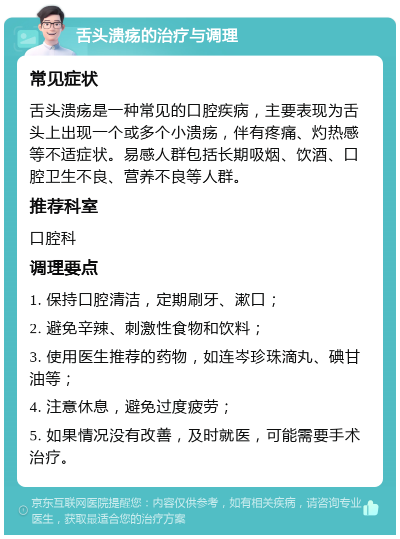 舌头溃疡的治疗与调理 常见症状 舌头溃疡是一种常见的口腔疾病，主要表现为舌头上出现一个或多个小溃疡，伴有疼痛、灼热感等不适症状。易感人群包括长期吸烟、饮酒、口腔卫生不良、营养不良等人群。 推荐科室 口腔科 调理要点 1. 保持口腔清洁，定期刷牙、漱口； 2. 避免辛辣、刺激性食物和饮料； 3. 使用医生推荐的药物，如连岑珍珠滴丸、碘甘油等； 4. 注意休息，避免过度疲劳； 5. 如果情况没有改善，及时就医，可能需要手术治疗。