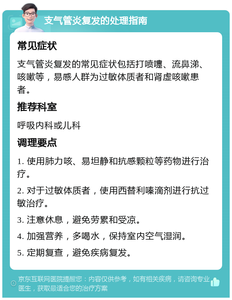 支气管炎复发的处理指南 常见症状 支气管炎复发的常见症状包括打喷嚏、流鼻涕、咳嗽等，易感人群为过敏体质者和肾虚咳嗽患者。 推荐科室 呼吸内科或儿科 调理要点 1. 使用肺力咳、易坦静和抗感颗粒等药物进行治疗。 2. 对于过敏体质者，使用西替利嗪滴剂进行抗过敏治疗。 3. 注意休息，避免劳累和受凉。 4. 加强营养，多喝水，保持室内空气湿润。 5. 定期复查，避免疾病复发。