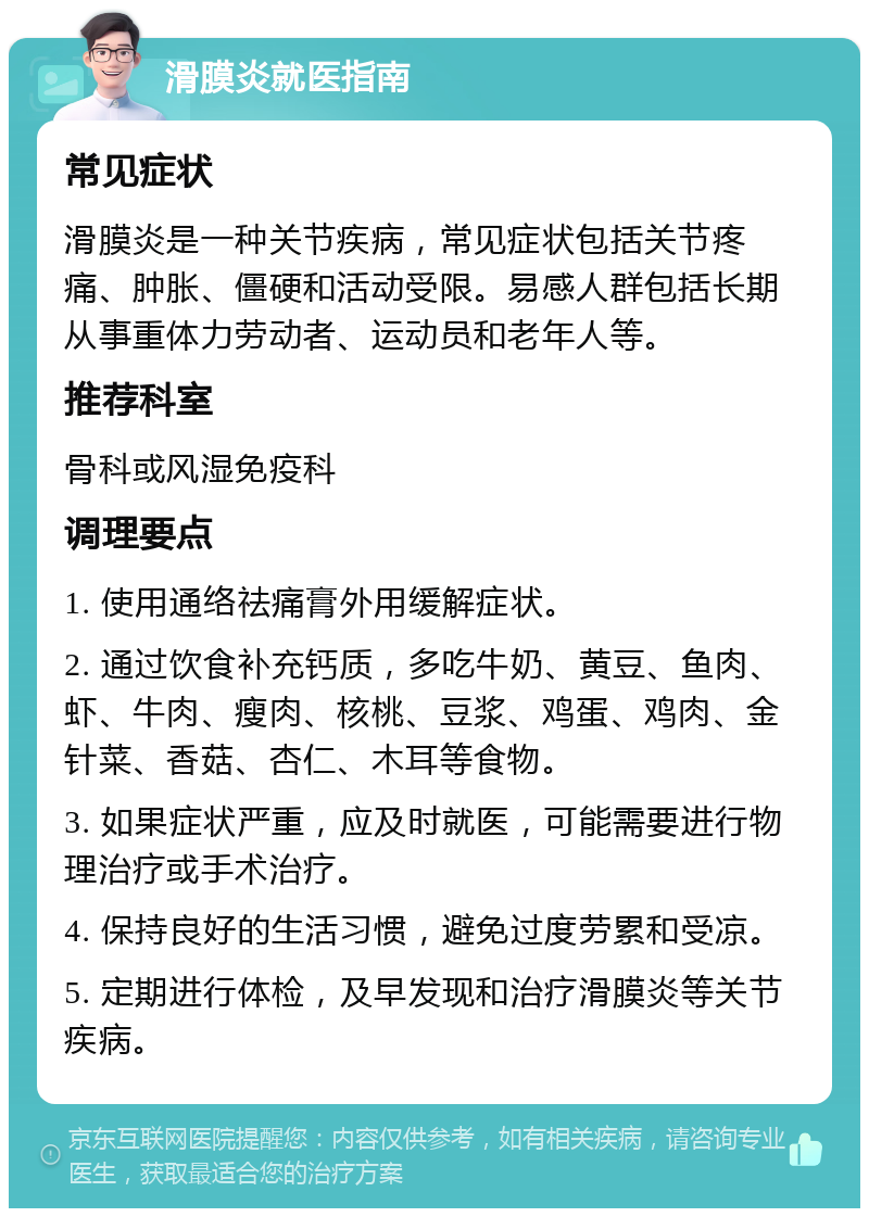 滑膜炎就医指南 常见症状 滑膜炎是一种关节疾病，常见症状包括关节疼痛、肿胀、僵硬和活动受限。易感人群包括长期从事重体力劳动者、运动员和老年人等。 推荐科室 骨科或风湿免疫科 调理要点 1. 使用通络祛痛膏外用缓解症状。 2. 通过饮食补充钙质，多吃牛奶、黄豆、鱼肉、虾、牛肉、瘦肉、核桃、豆浆、鸡蛋、鸡肉、金针菜、香菇、杏仁、木耳等食物。 3. 如果症状严重，应及时就医，可能需要进行物理治疗或手术治疗。 4. 保持良好的生活习惯，避免过度劳累和受凉。 5. 定期进行体检，及早发现和治疗滑膜炎等关节疾病。