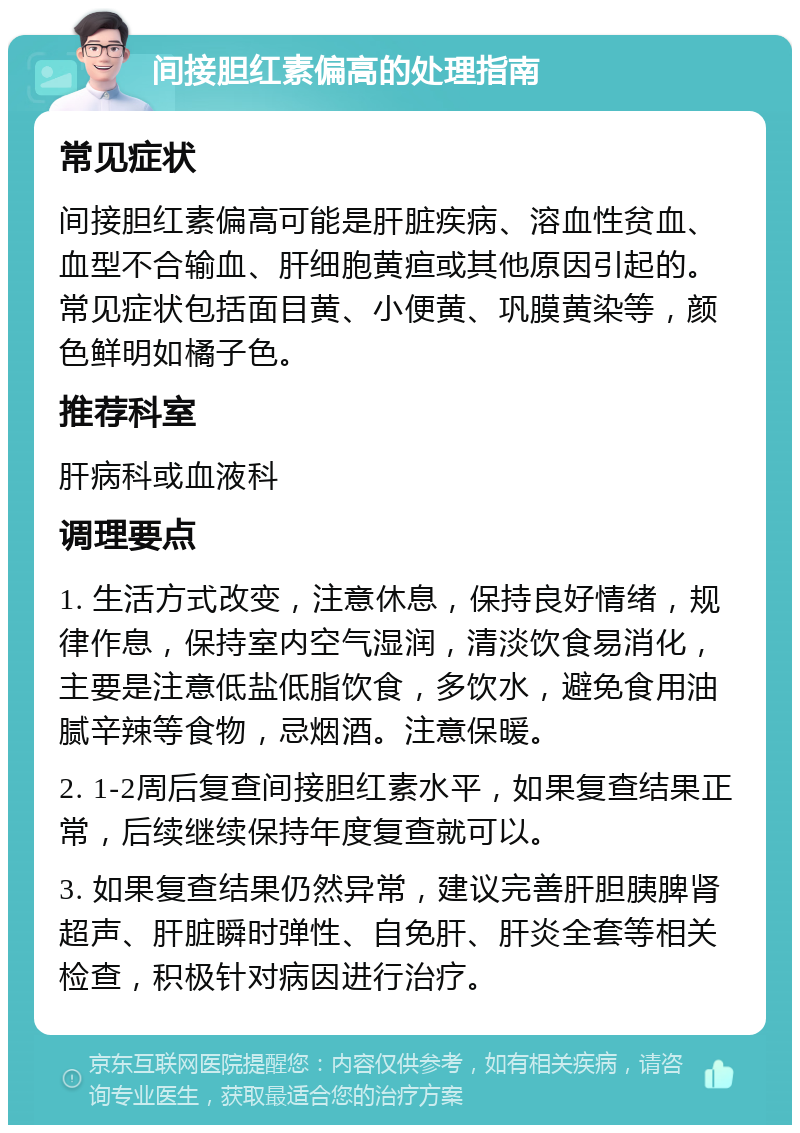 间接胆红素偏高的处理指南 常见症状 间接胆红素偏高可能是肝脏疾病、溶血性贫血、血型不合输血、肝细胞黄疸或其他原因引起的。常见症状包括面目黄、小便黄、巩膜黄染等，颜色鲜明如橘子色。 推荐科室 肝病科或血液科 调理要点 1. 生活方式改变，注意休息，保持良好情绪，规律作息，保持室内空气湿润，清淡饮食易消化，主要是注意低盐低脂饮食，多饮水，避免食用油腻辛辣等食物，忌烟酒。注意保暖。 2. 1-2周后复查间接胆红素水平，如果复查结果正常，后续继续保持年度复查就可以。 3. 如果复查结果仍然异常，建议完善肝胆胰脾肾超声、肝脏瞬时弹性、自免肝、肝炎全套等相关检查，积极针对病因进行治疗。