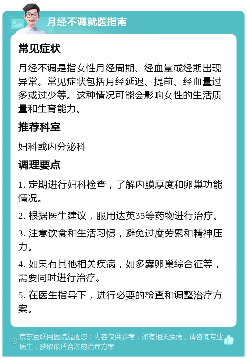 月经不调就医指南 常见症状 月经不调是指女性月经周期、经血量或经期出现异常。常见症状包括月经延迟、提前、经血量过多或过少等。这种情况可能会影响女性的生活质量和生育能力。 推荐科室 妇科或内分泌科 调理要点 1. 定期进行妇科检查，了解内膜厚度和卵巢功能情况。 2. 根据医生建议，服用达英35等药物进行治疗。 3. 注意饮食和生活习惯，避免过度劳累和精神压力。 4. 如果有其他相关疾病，如多囊卵巢综合征等，需要同时进行治疗。 5. 在医生指导下，进行必要的检查和调整治疗方案。