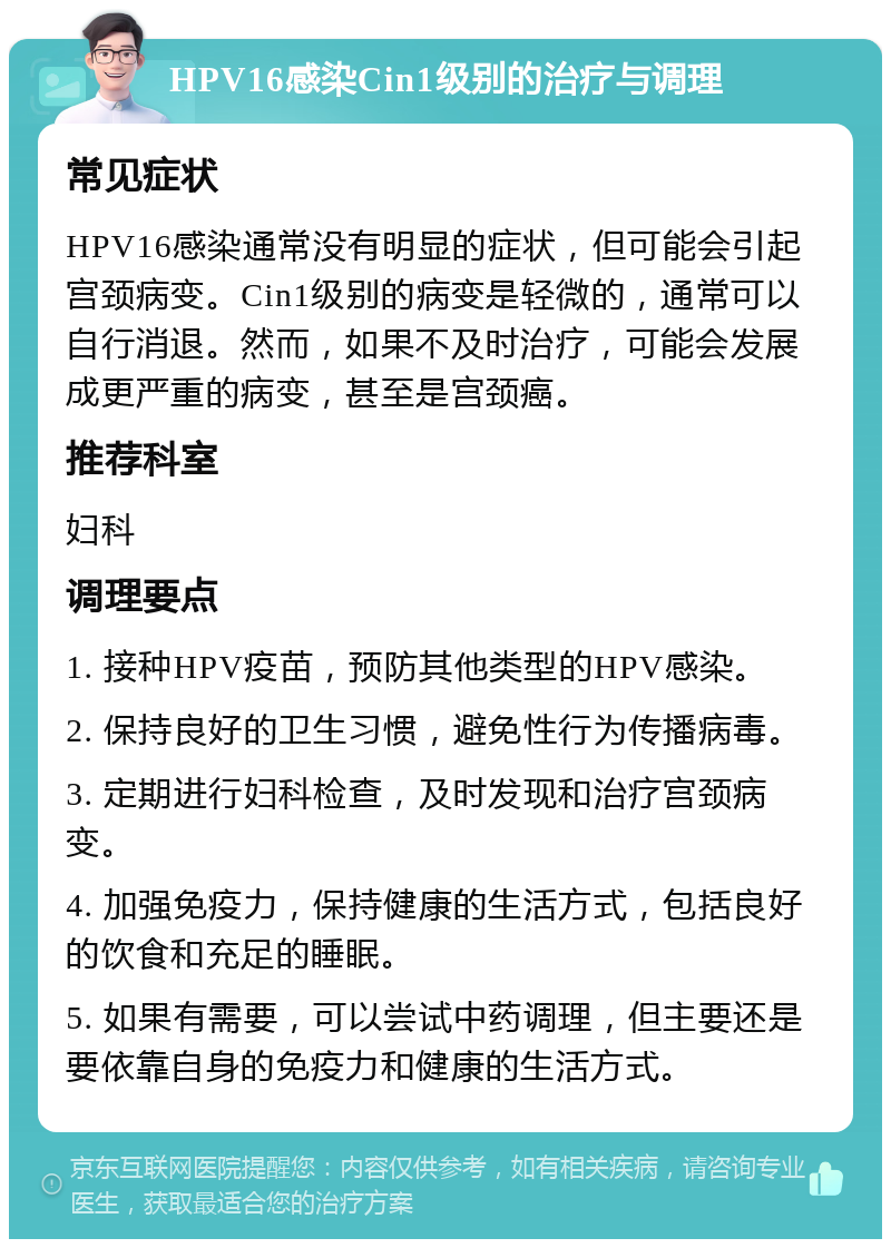 HPV16感染Cin1级别的治疗与调理 常见症状 HPV16感染通常没有明显的症状，但可能会引起宫颈病变。Cin1级别的病变是轻微的，通常可以自行消退。然而，如果不及时治疗，可能会发展成更严重的病变，甚至是宫颈癌。 推荐科室 妇科 调理要点 1. 接种HPV疫苗，预防其他类型的HPV感染。 2. 保持良好的卫生习惯，避免性行为传播病毒。 3. 定期进行妇科检查，及时发现和治疗宫颈病变。 4. 加强免疫力，保持健康的生活方式，包括良好的饮食和充足的睡眠。 5. 如果有需要，可以尝试中药调理，但主要还是要依靠自身的免疫力和健康的生活方式。