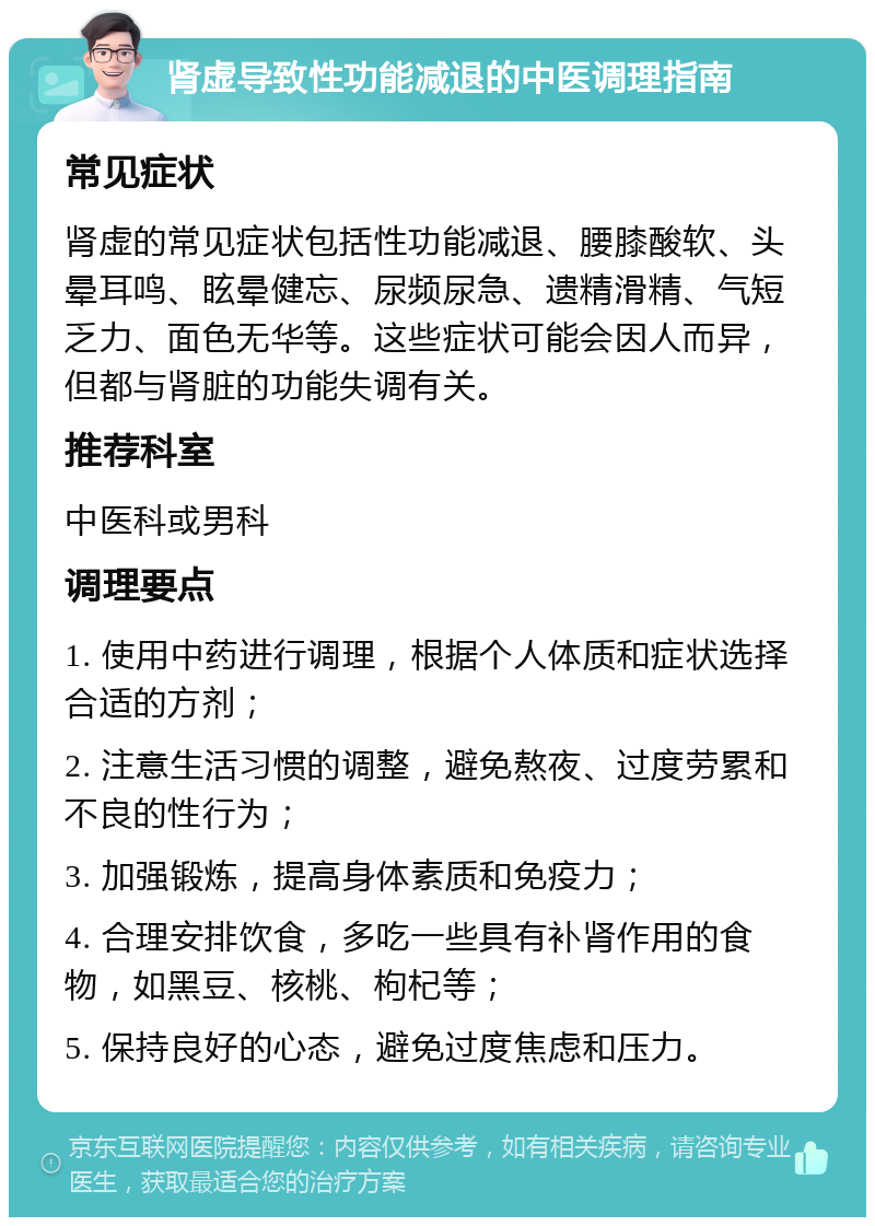 肾虚导致性功能减退的中医调理指南 常见症状 肾虚的常见症状包括性功能减退、腰膝酸软、头晕耳鸣、眩晕健忘、尿频尿急、遗精滑精、气短乏力、面色无华等。这些症状可能会因人而异，但都与肾脏的功能失调有关。 推荐科室 中医科或男科 调理要点 1. 使用中药进行调理，根据个人体质和症状选择合适的方剂； 2. 注意生活习惯的调整，避免熬夜、过度劳累和不良的性行为； 3. 加强锻炼，提高身体素质和免疫力； 4. 合理安排饮食，多吃一些具有补肾作用的食物，如黑豆、核桃、枸杞等； 5. 保持良好的心态，避免过度焦虑和压力。