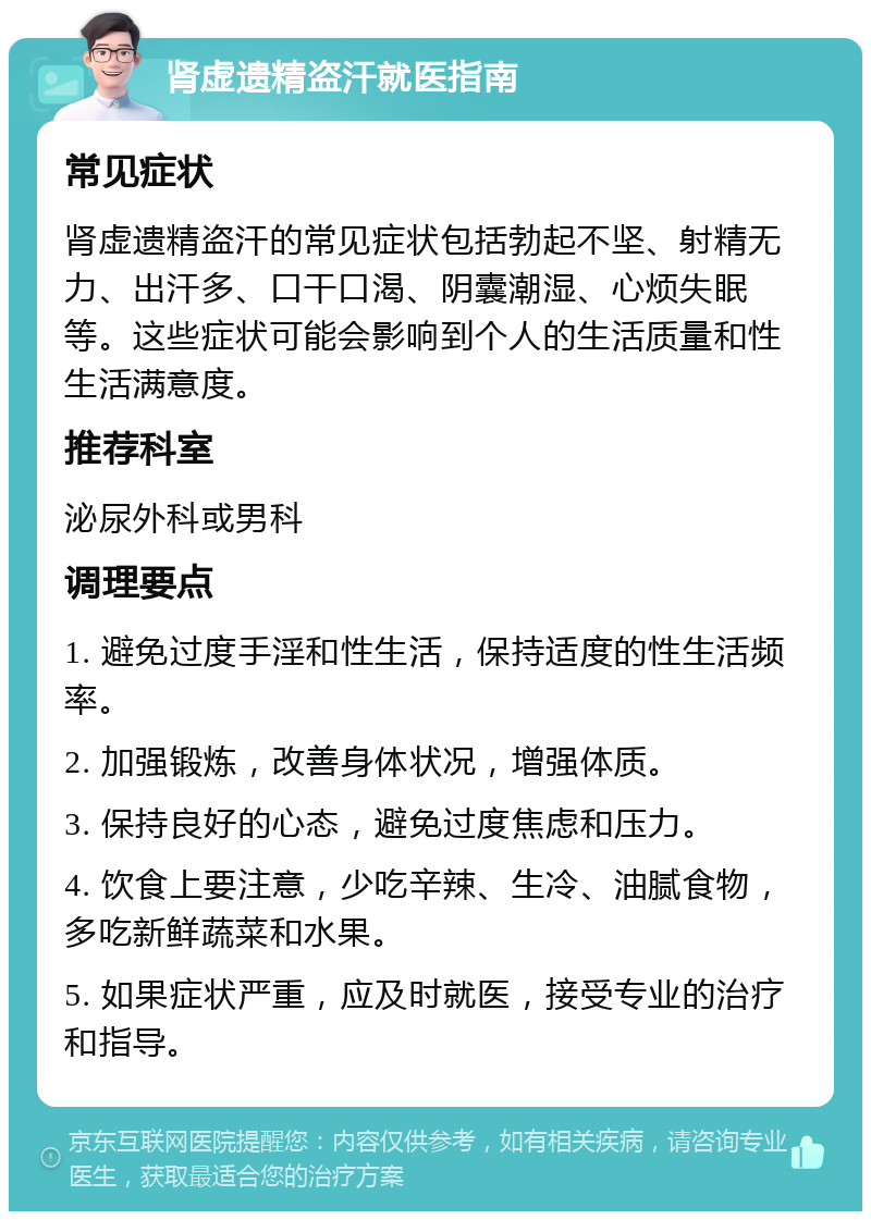 肾虚遗精盗汗就医指南 常见症状 肾虚遗精盗汗的常见症状包括勃起不坚、射精无力、出汗多、口干口渴、阴囊潮湿、心烦失眠等。这些症状可能会影响到个人的生活质量和性生活满意度。 推荐科室 泌尿外科或男科 调理要点 1. 避免过度手淫和性生活，保持适度的性生活频率。 2. 加强锻炼，改善身体状况，增强体质。 3. 保持良好的心态，避免过度焦虑和压力。 4. 饮食上要注意，少吃辛辣、生冷、油腻食物，多吃新鲜蔬菜和水果。 5. 如果症状严重，应及时就医，接受专业的治疗和指导。