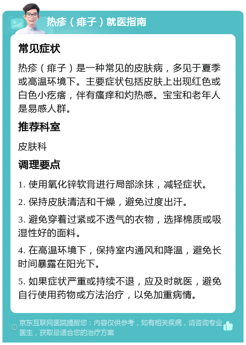 热疹（痱子）就医指南 常见症状 热疹（痱子）是一种常见的皮肤病，多见于夏季或高温环境下。主要症状包括皮肤上出现红色或白色小疙瘩，伴有瘙痒和灼热感。宝宝和老年人是易感人群。 推荐科室 皮肤科 调理要点 1. 使用氧化锌软膏进行局部涂抹，减轻症状。 2. 保持皮肤清洁和干燥，避免过度出汗。 3. 避免穿着过紧或不透气的衣物，选择棉质或吸湿性好的面料。 4. 在高温环境下，保持室内通风和降温，避免长时间暴露在阳光下。 5. 如果症状严重或持续不退，应及时就医，避免自行使用药物或方法治疗，以免加重病情。