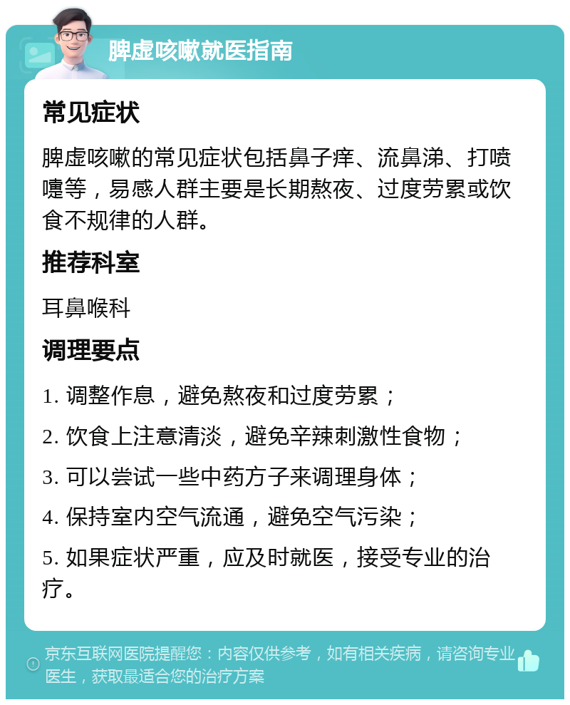 脾虚咳嗽就医指南 常见症状 脾虚咳嗽的常见症状包括鼻子痒、流鼻涕、打喷嚏等，易感人群主要是长期熬夜、过度劳累或饮食不规律的人群。 推荐科室 耳鼻喉科 调理要点 1. 调整作息，避免熬夜和过度劳累； 2. 饮食上注意清淡，避免辛辣刺激性食物； 3. 可以尝试一些中药方子来调理身体； 4. 保持室内空气流通，避免空气污染； 5. 如果症状严重，应及时就医，接受专业的治疗。