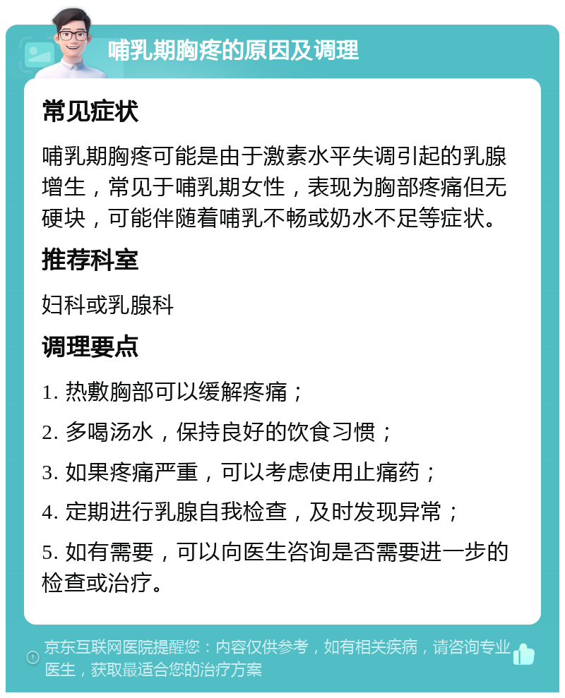 哺乳期胸疼的原因及调理 常见症状 哺乳期胸疼可能是由于激素水平失调引起的乳腺增生，常见于哺乳期女性，表现为胸部疼痛但无硬块，可能伴随着哺乳不畅或奶水不足等症状。 推荐科室 妇科或乳腺科 调理要点 1. 热敷胸部可以缓解疼痛； 2. 多喝汤水，保持良好的饮食习惯； 3. 如果疼痛严重，可以考虑使用止痛药； 4. 定期进行乳腺自我检查，及时发现异常； 5. 如有需要，可以向医生咨询是否需要进一步的检查或治疗。