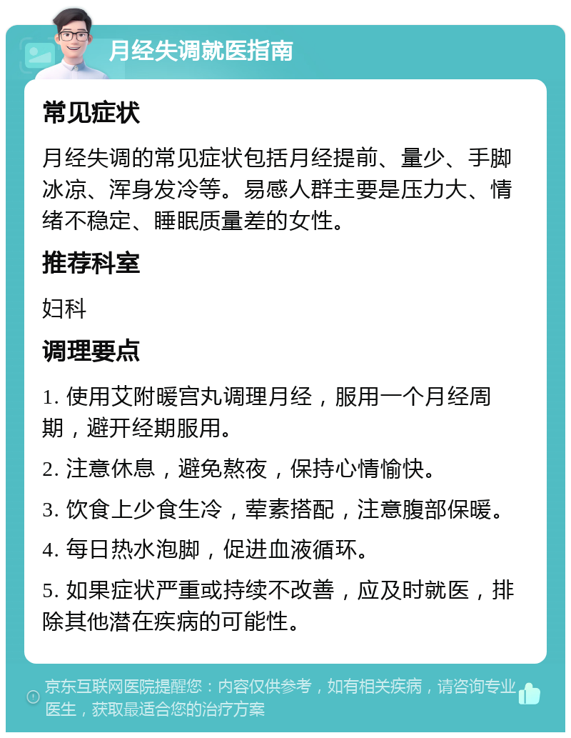 月经失调就医指南 常见症状 月经失调的常见症状包括月经提前、量少、手脚冰凉、浑身发冷等。易感人群主要是压力大、情绪不稳定、睡眠质量差的女性。 推荐科室 妇科 调理要点 1. 使用艾附暖宫丸调理月经，服用一个月经周期，避开经期服用。 2. 注意休息，避免熬夜，保持心情愉快。 3. 饮食上少食生冷，荤素搭配，注意腹部保暖。 4. 每日热水泡脚，促进血液循环。 5. 如果症状严重或持续不改善，应及时就医，排除其他潜在疾病的可能性。