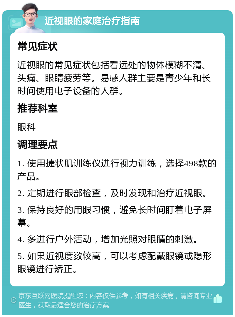 近视眼的家庭治疗指南 常见症状 近视眼的常见症状包括看远处的物体模糊不清、头痛、眼睛疲劳等。易感人群主要是青少年和长时间使用电子设备的人群。 推荐科室 眼科 调理要点 1. 使用捷状肌训练仪进行视力训练，选择498款的产品。 2. 定期进行眼部检查，及时发现和治疗近视眼。 3. 保持良好的用眼习惯，避免长时间盯着电子屏幕。 4. 多进行户外活动，增加光照对眼睛的刺激。 5. 如果近视度数较高，可以考虑配戴眼镜或隐形眼镜进行矫正。