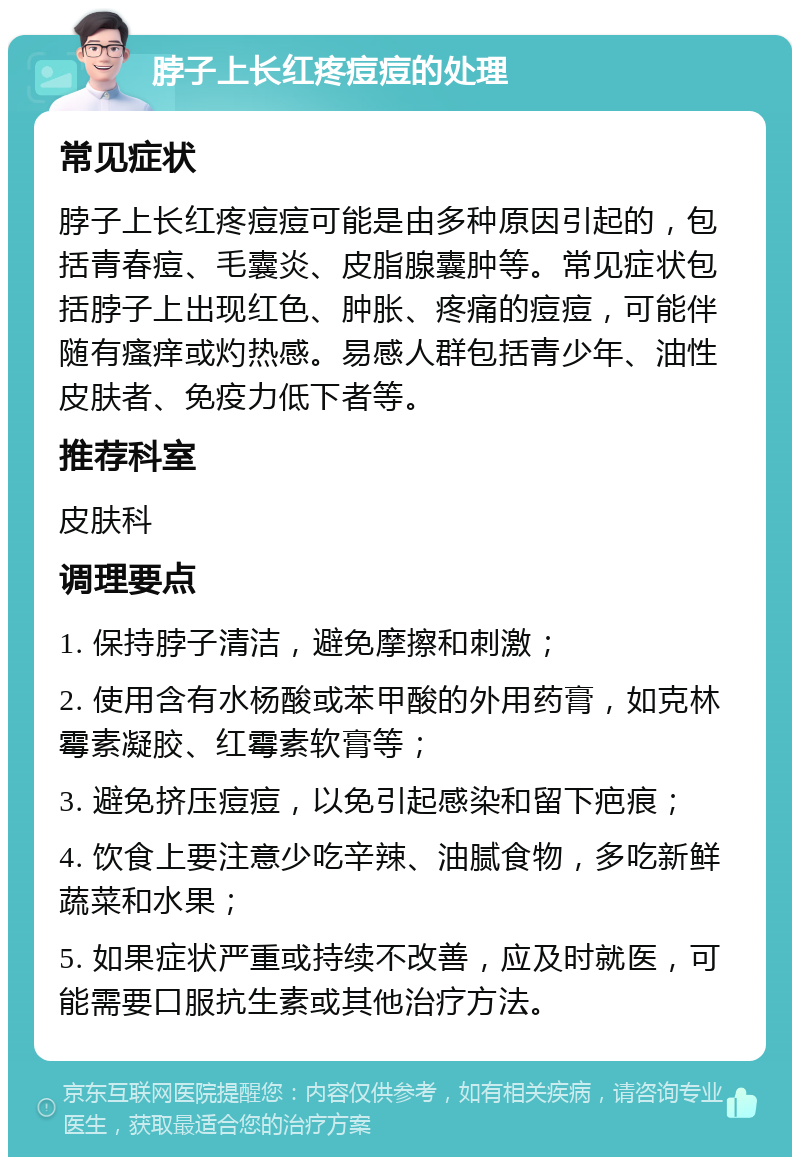 脖子上长红疼痘痘的处理 常见症状 脖子上长红疼痘痘可能是由多种原因引起的，包括青春痘、毛囊炎、皮脂腺囊肿等。常见症状包括脖子上出现红色、肿胀、疼痛的痘痘，可能伴随有瘙痒或灼热感。易感人群包括青少年、油性皮肤者、免疫力低下者等。 推荐科室 皮肤科 调理要点 1. 保持脖子清洁，避免摩擦和刺激； 2. 使用含有水杨酸或苯甲酸的外用药膏，如克林霉素凝胶、红霉素软膏等； 3. 避免挤压痘痘，以免引起感染和留下疤痕； 4. 饮食上要注意少吃辛辣、油腻食物，多吃新鲜蔬菜和水果； 5. 如果症状严重或持续不改善，应及时就医，可能需要口服抗生素或其他治疗方法。