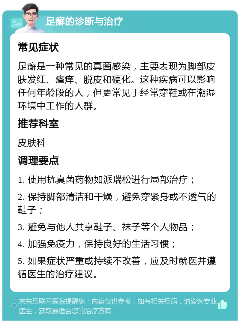 足癣的诊断与治疗 常见症状 足癣是一种常见的真菌感染，主要表现为脚部皮肤发红、瘙痒、脱皮和硬化。这种疾病可以影响任何年龄段的人，但更常见于经常穿鞋或在潮湿环境中工作的人群。 推荐科室 皮肤科 调理要点 1. 使用抗真菌药物如派瑞松进行局部治疗； 2. 保持脚部清洁和干燥，避免穿紧身或不透气的鞋子； 3. 避免与他人共享鞋子、袜子等个人物品； 4. 加强免疫力，保持良好的生活习惯； 5. 如果症状严重或持续不改善，应及时就医并遵循医生的治疗建议。