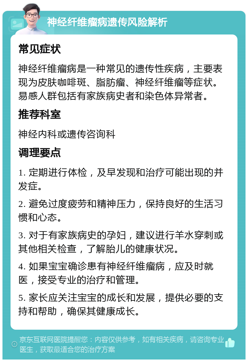 神经纤维瘤病遗传风险解析 常见症状 神经纤维瘤病是一种常见的遗传性疾病，主要表现为皮肤咖啡斑、脂肪瘤、神经纤维瘤等症状。易感人群包括有家族病史者和染色体异常者。 推荐科室 神经内科或遗传咨询科 调理要点 1. 定期进行体检，及早发现和治疗可能出现的并发症。 2. 避免过度疲劳和精神压力，保持良好的生活习惯和心态。 3. 对于有家族病史的孕妇，建议进行羊水穿刺或其他相关检查，了解胎儿的健康状况。 4. 如果宝宝确诊患有神经纤维瘤病，应及时就医，接受专业的治疗和管理。 5. 家长应关注宝宝的成长和发展，提供必要的支持和帮助，确保其健康成长。