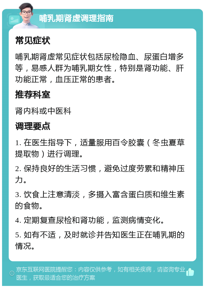 哺乳期肾虚调理指南 常见症状 哺乳期肾虚常见症状包括尿检隐血、尿蛋白增多等，易感人群为哺乳期女性，特别是肾功能、肝功能正常，血压正常的患者。 推荐科室 肾内科或中医科 调理要点 1. 在医生指导下，适量服用百令胶囊（冬虫夏草提取物）进行调理。 2. 保持良好的生活习惯，避免过度劳累和精神压力。 3. 饮食上注意清淡，多摄入富含蛋白质和维生素的食物。 4. 定期复查尿检和肾功能，监测病情变化。 5. 如有不适，及时就诊并告知医生正在哺乳期的情况。