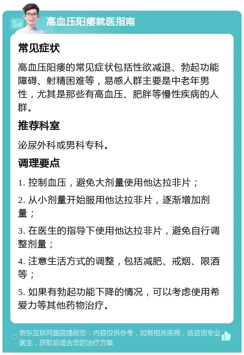 高血压阳痿就医指南 常见症状 高血压阳痿的常见症状包括性欲减退、勃起功能障碍、射精困难等，易感人群主要是中老年男性，尤其是那些有高血压、肥胖等慢性疾病的人群。 推荐科室 泌尿外科或男科专科。 调理要点 1. 控制血压，避免大剂量使用他达拉非片； 2. 从小剂量开始服用他达拉非片，逐渐增加剂量； 3. 在医生的指导下使用他达拉非片，避免自行调整剂量； 4. 注意生活方式的调整，包括减肥、戒烟、限酒等； 5. 如果有勃起功能下降的情况，可以考虑使用希爱力等其他药物治疗。