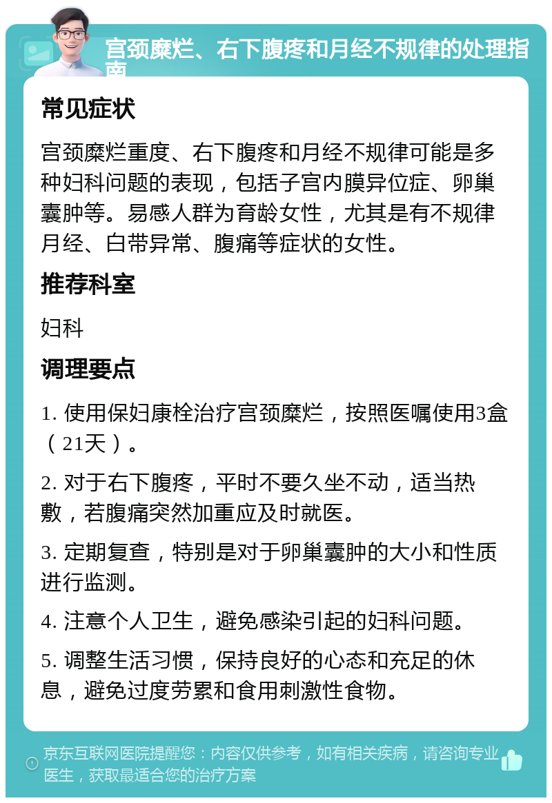 宫颈糜烂、右下腹疼和月经不规律的处理指南 常见症状 宫颈糜烂重度、右下腹疼和月经不规律可能是多种妇科问题的表现，包括子宫内膜异位症、卵巢囊肿等。易感人群为育龄女性，尤其是有不规律月经、白带异常、腹痛等症状的女性。 推荐科室 妇科 调理要点 1. 使用保妇康栓治疗宫颈糜烂，按照医嘱使用3盒（21天）。 2. 对于右下腹疼，平时不要久坐不动，适当热敷，若腹痛突然加重应及时就医。 3. 定期复查，特别是对于卵巢囊肿的大小和性质进行监测。 4. 注意个人卫生，避免感染引起的妇科问题。 5. 调整生活习惯，保持良好的心态和充足的休息，避免过度劳累和食用刺激性食物。