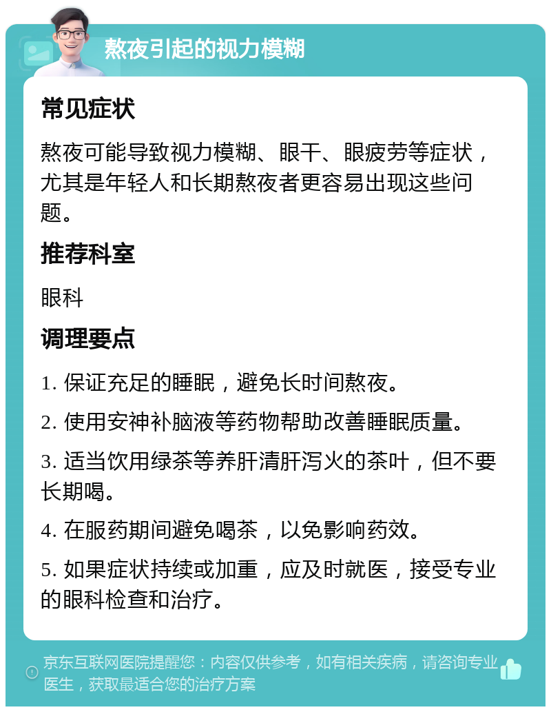 熬夜引起的视力模糊 常见症状 熬夜可能导致视力模糊、眼干、眼疲劳等症状，尤其是年轻人和长期熬夜者更容易出现这些问题。 推荐科室 眼科 调理要点 1. 保证充足的睡眠，避免长时间熬夜。 2. 使用安神补脑液等药物帮助改善睡眠质量。 3. 适当饮用绿茶等养肝清肝泻火的茶叶，但不要长期喝。 4. 在服药期间避免喝茶，以免影响药效。 5. 如果症状持续或加重，应及时就医，接受专业的眼科检查和治疗。