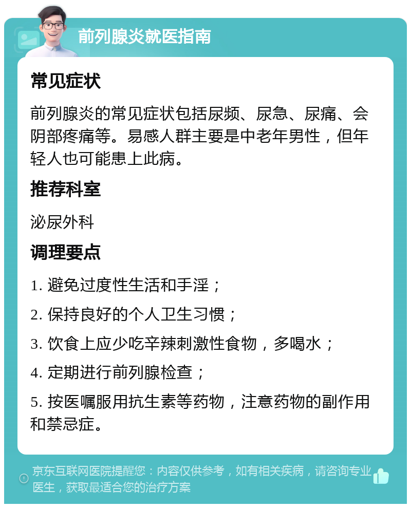 前列腺炎就医指南 常见症状 前列腺炎的常见症状包括尿频、尿急、尿痛、会阴部疼痛等。易感人群主要是中老年男性，但年轻人也可能患上此病。 推荐科室 泌尿外科 调理要点 1. 避免过度性生活和手淫； 2. 保持良好的个人卫生习惯； 3. 饮食上应少吃辛辣刺激性食物，多喝水； 4. 定期进行前列腺检查； 5. 按医嘱服用抗生素等药物，注意药物的副作用和禁忌症。