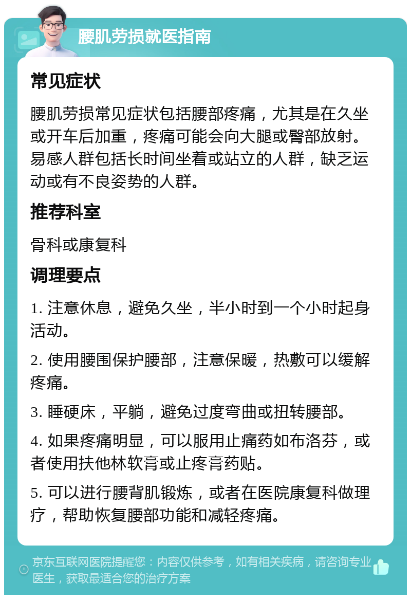 腰肌劳损就医指南 常见症状 腰肌劳损常见症状包括腰部疼痛，尤其是在久坐或开车后加重，疼痛可能会向大腿或臀部放射。易感人群包括长时间坐着或站立的人群，缺乏运动或有不良姿势的人群。 推荐科室 骨科或康复科 调理要点 1. 注意休息，避免久坐，半小时到一个小时起身活动。 2. 使用腰围保护腰部，注意保暖，热敷可以缓解疼痛。 3. 睡硬床，平躺，避免过度弯曲或扭转腰部。 4. 如果疼痛明显，可以服用止痛药如布洛芬，或者使用扶他林软膏或止疼膏药贴。 5. 可以进行腰背肌锻炼，或者在医院康复科做理疗，帮助恢复腰部功能和减轻疼痛。