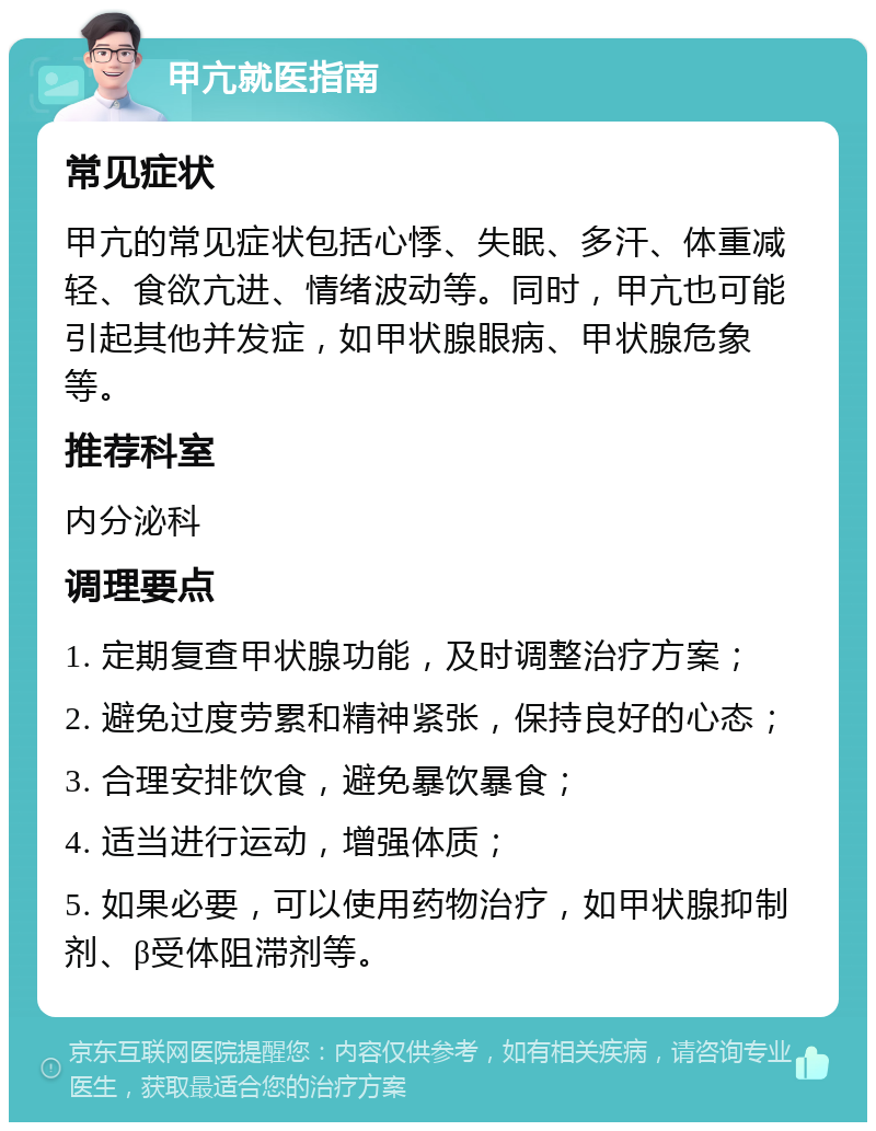 甲亢就医指南 常见症状 甲亢的常见症状包括心悸、失眠、多汗、体重减轻、食欲亢进、情绪波动等。同时，甲亢也可能引起其他并发症，如甲状腺眼病、甲状腺危象等。 推荐科室 内分泌科 调理要点 1. 定期复查甲状腺功能，及时调整治疗方案； 2. 避免过度劳累和精神紧张，保持良好的心态； 3. 合理安排饮食，避免暴饮暴食； 4. 适当进行运动，增强体质； 5. 如果必要，可以使用药物治疗，如甲状腺抑制剂、β受体阻滞剂等。