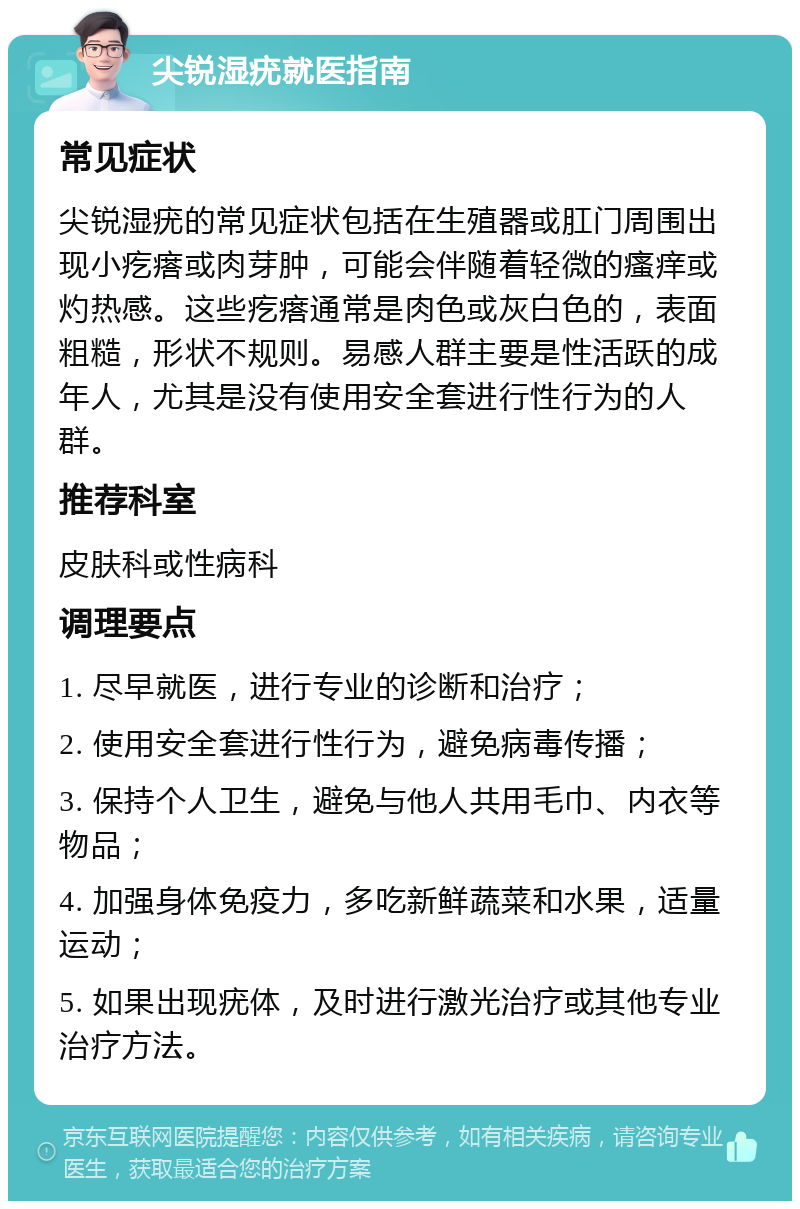 尖锐湿疣就医指南 常见症状 尖锐湿疣的常见症状包括在生殖器或肛门周围出现小疙瘩或肉芽肿，可能会伴随着轻微的瘙痒或灼热感。这些疙瘩通常是肉色或灰白色的，表面粗糙，形状不规则。易感人群主要是性活跃的成年人，尤其是没有使用安全套进行性行为的人群。 推荐科室 皮肤科或性病科 调理要点 1. 尽早就医，进行专业的诊断和治疗； 2. 使用安全套进行性行为，避免病毒传播； 3. 保持个人卫生，避免与他人共用毛巾、内衣等物品； 4. 加强身体免疫力，多吃新鲜蔬菜和水果，适量运动； 5. 如果出现疣体，及时进行激光治疗或其他专业治疗方法。