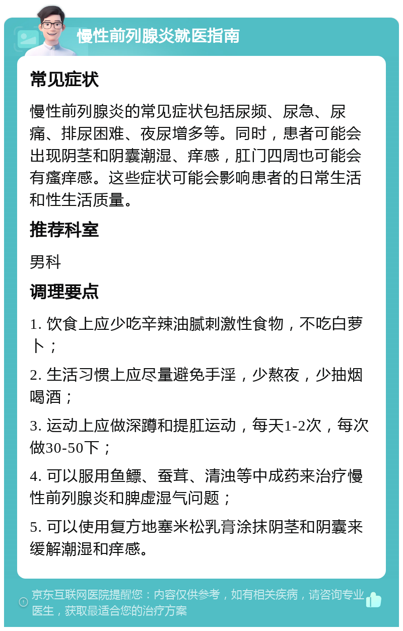 慢性前列腺炎就医指南 常见症状 慢性前列腺炎的常见症状包括尿频、尿急、尿痛、排尿困难、夜尿增多等。同时，患者可能会出现阴茎和阴囊潮湿、痒感，肛门四周也可能会有瘙痒感。这些症状可能会影响患者的日常生活和性生活质量。 推荐科室 男科 调理要点 1. 饮食上应少吃辛辣油腻刺激性食物，不吃白萝卜； 2. 生活习惯上应尽量避免手淫，少熬夜，少抽烟喝酒； 3. 运动上应做深蹲和提肛运动，每天1-2次，每次做30-50下； 4. 可以服用鱼鳔、蚕茸、清浊等中成药来治疗慢性前列腺炎和脾虚湿气问题； 5. 可以使用复方地塞米松乳膏涂抹阴茎和阴囊来缓解潮湿和痒感。