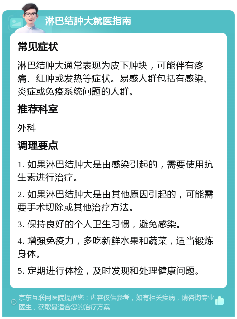 淋巴结肿大就医指南 常见症状 淋巴结肿大通常表现为皮下肿块，可能伴有疼痛、红肿或发热等症状。易感人群包括有感染、炎症或免疫系统问题的人群。 推荐科室 外科 调理要点 1. 如果淋巴结肿大是由感染引起的，需要使用抗生素进行治疗。 2. 如果淋巴结肿大是由其他原因引起的，可能需要手术切除或其他治疗方法。 3. 保持良好的个人卫生习惯，避免感染。 4. 增强免疫力，多吃新鲜水果和蔬菜，适当锻炼身体。 5. 定期进行体检，及时发现和处理健康问题。