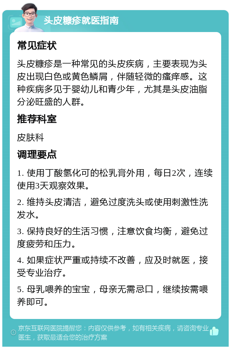 头皮糠疹就医指南 常见症状 头皮糠疹是一种常见的头皮疾病，主要表现为头皮出现白色或黄色鳞屑，伴随轻微的瘙痒感。这种疾病多见于婴幼儿和青少年，尤其是头皮油脂分泌旺盛的人群。 推荐科室 皮肤科 调理要点 1. 使用丁酸氢化可的松乳膏外用，每日2次，连续使用3天观察效果。 2. 维持头皮清洁，避免过度洗头或使用刺激性洗发水。 3. 保持良好的生活习惯，注意饮食均衡，避免过度疲劳和压力。 4. 如果症状严重或持续不改善，应及时就医，接受专业治疗。 5. 母乳喂养的宝宝，母亲无需忌口，继续按需喂养即可。